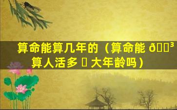 算命能算几年的（算命能 🐳 算人活多 ☘ 大年龄吗）